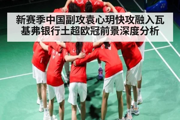 新赛季中国副攻袁心玥快攻融入瓦基弗银行土超欧冠前景深度分析