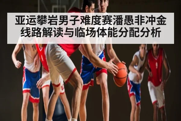 亚运攀岩男子难度赛潘愚非冲金线路解读与临场体能分配分析