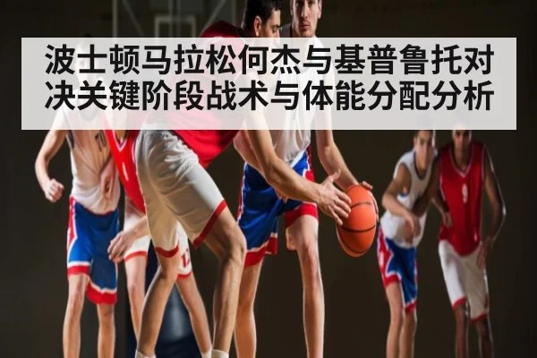 波士顿马拉松何杰与基普鲁托对决关键阶段战术与体能分配分析