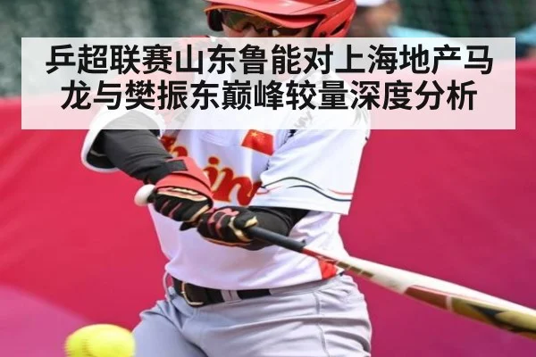 乒超联赛山东鲁能对上海地产马龙与樊振东巅峰较量深度分析